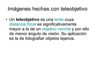 Imágenes hechas con teleobjetivo Un  teleobjetivo  es una  lente  cuya  distancia focal  es significativamente mayor a la de un  objetivo normal  y por ello de menor ángulo de visión. Su aplicación es la de fotografiar objetos lejanos.  