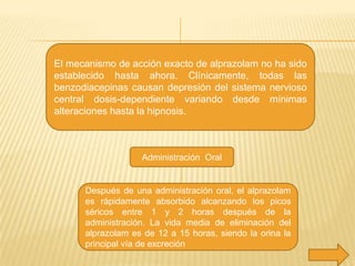 El mecanismo de acción exacto de alprazolam no ha sido
establecido hasta ahora. Clínicamente, todas las
benzodiacepinas causan depresión del sistema nervioso
central dosis-dependiente variando desde mínimas
alteraciones hasta la hipnosis.

Administración Oral

Después de una administración oral, el alprazolam
es rápidamente absorbido alcanzando los picos
séricos entre 1 y 2 horas después de la
administración. La vida media de eliminación del
alprazolam es de 12 a 15 horas, siendo la orina la
principal vía de excreción

 