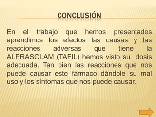 CONCLUSIÓN
En el trabajo que hemos presentados
aprendimos los efectos las causas y las
reacciones
adversas
que
tiene
la
ALPRASOLAM (TAFIL) hemos visto su dosis
adecuada. Tan bien las reacciones que nos
puede causar este fármaco dándole su mal
uso y los síntomas que nos puede causar.

 