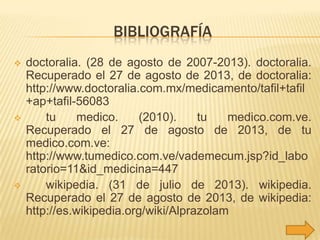 BIBLIOGRAFÍA






doctoralia. (28 de agosto de 2007-2013). doctoralia.
Recuperado el 27 de agosto de 2013, de doctoralia:
http://www.doctoralia.com.mx/medicamento/tafil+tafil
+ap+tafil-56083
tu
medico.
(2010).
tu
medico.com.ve.
Recuperado el 27 de agosto de 2013, de tu
medico.com.ve:
http://www.tumedico.com.ve/vademecum.jsp?id_labo
ratorio=11&id_medicina=447
wikipedia. (31 de julio de 2013). wikipedia.
Recuperado el 27 de agosto de 2013, de wikipedia:
http://es.wikipedia.org/wiki/Alprazolam

 