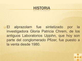 HISTORIA



El alprazolam fue sintetizado por la
investigadora Gloria Patricia Chrem, de los
antiguos Laboratorios Upjohn, que hoy son
parte del conglomerado Pfizer, fue puesto a
la venta desde 1980.

 