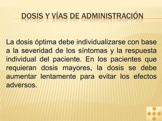 DOSIS Y VÍAS DE ADMINISTRACIÓN
La dosis óptima debe individualizarse con base
a la severidad de los síntomas y la respuesta
individual del paciente. En los pacientes que
requieran dosis mayores, la dosis se debe
aumentar lentamente para evitar los efectos
adversos.

 