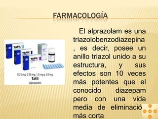 FARMACOLOGÍA
El alprazolam es una
triazolobenzodiazepina
, es decir, posee un
anillo triazol unido a su
estructura,
y
sus
efectos son 10 veces
más potentes que el
conocido
diazepam
pero con una vida
media de eliminación
más corta

 