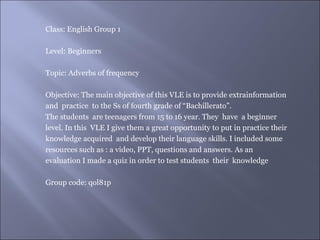 Class: English Group 1

Level: Beginners

Topic: Adverbs of frequency

Objective: The main objective of this VLE is to provide extrainformation
and practice to the Ss of fourth grade of “Bachillerato”.
The students are teenagers from 15 to 16 year. They have a beginner
level. In this VLE I give them a great opportunity to put in practice their
knowledge acquired and develop their language skills. I included some
resources such as : a video, PPT, questions and answers. As an
evaluation I made a quiz in order to test students their knowledge

Group code: qol81p
 