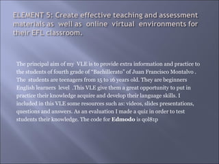 The principal aim of my VLE is to provide extra information and practice to
the students of fourth grade of “Bachillerato” of Juan Francisco Montalvo .
The students are teenagers from 15 to 16 years old. They are beginners
English learners level .This VLE give them a great opportunity to put in
practice their knowledge acquire and develop their language skills. I
included in this VLE some resources such as: videos, slides presentations,
questions and answers. As an evaluation I made a quiz in order to test
students their knowledge. The code for Edmodo is qol81p
 