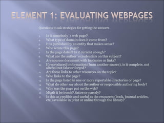 Questions to ask strategies for getting the answers

3.    Is it somebody`s web page?
4.    What type of domain does it come from?
5.    It is published by an entity that makes sense?
6.    Who wrote this page?
7.    Is the page dated? Is it current enough?
8.    What are the author`s credentials on this subject?
9.    Are sources document with footnotes or links?
10.   If reproduced imformation (from another source), is it complete, not
      altered not fake or forged?
11.   Are these links to other resources on the topic?
12.   Who links to the page?
13.   Is the page listed in one or more reportable directories or page?
14.   What do other say about the author or responsible authoring body?
15.   Why was the page put on the web?
16.   Migth it be ironic? Satire or parody?
17.   Is this as credible and useful as the resources (book, journal articles,
      etc.) available in print or online through the library?
 