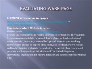 ELEMENT 1: Evaluating Webpages
http://www.lauracandler.com/strategies/management.php vs
 http://www.teachingenglish.org.uk/
Conclusion: Which Website is better
The best one is http://www.teachingenglish.org.uk/
Because this website provide reliable information for teachers. They can find
free classroom materials to download, lesson plans, for teaching kids and
adults to use in classroom, videos full of tips and ideas for your teaching.
There are also articles on aspects of teaching, and free teacher development
and teacher training materials. In conclusion, this website has educational
purposes and it comes from British Council The United Kingdom's
international organisation for cultural relations and educational opportunities
BBC.
 