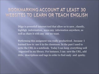 Diigo is powerfull internet tool that allow us to save , classify,
highligh imformation, acess any information anywhere, as
well as share it with any one we want.

Performing this assigment was really productived , because I
learned how to use it in the classroom. In the past I used to
write the URL in a notebook. Today I can keep everything well
 organized in my library. For instance, I can save the URL, add
tittle, descriptions and tags in order to find easly and quicky.
 