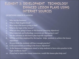 QUESTIONS LESSON PLANNING

1.  Who are the learners?
2.  What is their English level?
3.  How long is the lesson going to last?
4.  What is the topic of the lesson?
5.  What are they going to learn in this lesson? (learning objectives)
6.  What materials and technology resources are they going to use?
7.  Are the activities in this lesson plan logically organized?
8.  Will the activities employed by the teacher helps students to achieve the lesson
    objectives?
9. Do you think the students will have enough practice?
10. Is the assessment according to the lesson objectives?
11. Is the homework assignment aimed to help students to have extra practice in the
    topic studies in class?
12. If you had to teach this lesson tomorrow, would this lesson plan help you?
 