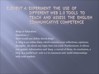 Blogs in Education
Questions 1:
How would you define therm blog?
A blog is an online diary which contains your reflections, opinions,
thoughts, etc about any topic that you want. Furthermore, it allows
you update information and keep a record of them. In conclusion, a
blog ia a useful tool web 2.0 to comment and build relationships
with your readers.
 