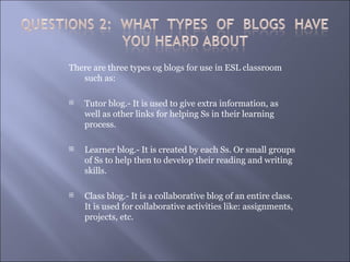 There are three types og blogs for use in ESL classroom
   such as:

   Tutor blog.- It is used to give extra information, as
    well as other links for helping Ss in their learning
    process.

   Learner blog.- It is created by each Ss. Or small groups
    of Ss to help then to develop their reading and writing
    skills.

   Class blog.- It is a collaborative blog of an entire class.
    It is used for collaborative activities like: assignments,
    projects, etc.
 