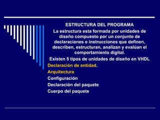 ESTRUCTURA DEL PROGRAMA
La estructura esta formada por unidades de
diseño compuesto por un conjunto de
declaraciones e instrucciones que definen,
describen, estructuran, analizan y evalúan el
comportamiento digital.
Existen 5 tipos de unidades de diseño en VHDL
Declaración de entidad.
Arquitectura
Configuración
Declaración del paquete
Cuerpo del paquete
 