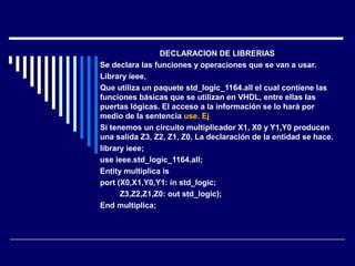 DECLARACION DE LIBRERIAS
Se declara las funciones y operaciones que se van a usar.
Library ieee,
Que utiliza un paquete std_logic_1164.all el cual contiene las
funciones básicas que se utilizan en VHDL, entre ellas las
puertas lógicas. El acceso a la información se lo hará por
medio de la sentencia use. Ej
Si tenemos un circuito multiplicador X1, X0 y Y1,Y0 producen
una salida Z3, Z2, Z1, Z0. La declaración de la entidad se hace.
library ieee;
use ieee.std_logic_1164.all;
Entity multiplica is
port (X0,X1,Y0,Y1: in std_logic;
Z3,Z2,Z1,Z0: out std_logic);
End multiplica;
 