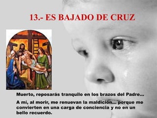 13.- ES BAJADO DE CRUZ
Muerto, reposarás tranquilo en los brazos del Padre...
A mí, al morir, me renuevan la maldición... porque me
convierten en una carga de conciencia y no en un
bello recuerdo.
 