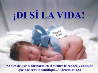 ¡DI SÍ LA VIDA!
“Antes de que te formaras en el vientre te conoci, y antes de
que nacieras te santifiqué...” (Jeremias 1,5)
 