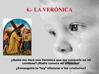 6.- LA VERÓNICA
¿Quién me dará una Verónica que me consuele en mi
condena? ¡Nadie conoce mi situación!
¿Conseguirá la “ley” silenciar a los cristianos?
 