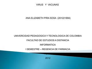 VIRUS Y VACUNAS




        ANA ELIZABETH PIRA SOSA (201221894)




UNIVERCIDAD PEDAGOGICA Y TECNOLOGICA DE COLOMBIA
        FACULTAD DE ESTUDIOS A DISTANCIA
                   INFORMATICA
        I SEMESTRE – REGENCIA DE FARMACIA
                      TUNJA
                       2012
 