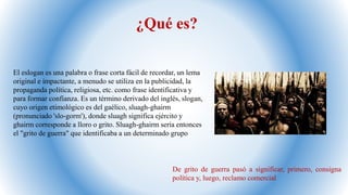 ¿Qué es?
El eslogan es una palabra o frase corta fácil de recordar, un lema
original e impactante, a menudo se utiliza en la publicidad, la
propaganda política, religiosa, etc. como frase identificativa y
para formar confianza. Es un término derivado del inglés, slogan,
cuyo origen etimológico es del gaélico, sluagh-ghairm
(pronunciado 'slo-gorm'), donde sluagh significa ejército y
ghairm corresponde a lloro o grito. Sluagh-ghairm sería entonces
el "grito de guerra" que identificaba a un determinado grupo
De grito de guerra pasó a significar, primero, consigna
política y, luego, reclamo comercial
 