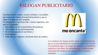 Los creadores de slogans suelen apelar a la mnemotecnia,
que es un procedimiento de asociación mental que facilita
el recuerdo de algo. Los juegos de palabras, los estribillos
repetitivos, las rimas, las onomatopeyas y determinadas
secuencias de imágenes son algunos de los recursos
utilizados
ESLOGAN PUBLICITARIO
Una frase breve, simple, concisa, brillante y recordable,
que expresa la ventaja principal del producto y que se
repite a lo largo de una campaña.
Un eslogan no es una frase más o menos ingeniosa, sino
que es el resultado:
• Del análisis de las características del producto,
• Del estudio de su posicionamiento
• De la investigación de sus frenos y
• motivaciones.
• Todo ello, por supuesto, una buena dosis de estética
 