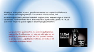 El eslogan acompaña a la marca, pero la marca tiene una propia identidad que es
asociada con estereotipos para que el receptor se identifique con ésta.
El anuncio publicitario presenta elementos subjetivos que permiten llegar al público
destinatario y convencerlo a través de asociaciones, aspiraciones, gustos, en fin, de
cuestiones subjetivas que se expresan en el lenguaje connotativo.
Los estereotipos que muestran los anuncios publicitarios
crean estilos de vida y cada vez más son utilizados por los
publicistas para señalar lo que nos falta y querer obtener
lo que deseamos. La publicidad realza las necesidades del
espectador para poder vender.
 