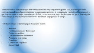 En la creación de un buen eslogan participan dos factores muy importantes: por un lado, el estratégico de la
empresa, marcado por el posicionamiento en su mercado respecto a la competencia; y por otro, el factor creativo,
que debe encontrar la mejor expresión para definir y conectar con su target. La demostración que la frase elegida
como eslogan es muy buena es si se mantiene durante un largo periodo de tiempo.
Todo buen eslogan se debe regir por el siguiente patrón:
• Brevedad
• Fácil de pronunciar y de recordar
• En sentido positivo
• Contiene la misión de la marca
• Perdurable en el tiempo
• Emociona
• Conecta con su público
• Exclusividad
 