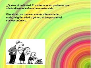¿Qué es el maltrato? El maltrato es un problema que
afecta diversas esferas de nuestra vida .

El maltrato no toma en cuenta diferencia de
etnia, religión, edad o género ni tampoco nivel
socioeconómico.
 