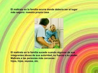El maltrato en la familia ocurre donde debería ser el lugar
más seguro: nuestra propia casa .




El maltrato en la familia sucede cuando algunos de sus
integrantes abusa de sus autoridad, su fuerza o su poder.
Maltrata a las personas más cercanas :
hijos, hijas, esposa, etc.
 