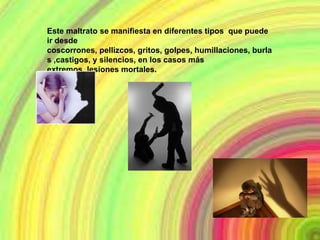 Este maltrato se manifiesta en diferentes tipos que puede
ir desde
coscorrones, pellizcos, gritos, golpes, humillaciones, burla
s ,castigos, y silencios, en los casos más
extremos, lesiones mortales.
 