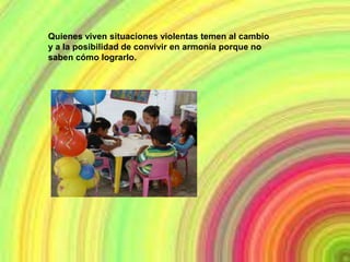 Quienes viven situaciones violentas temen al cambio
y a la posibilidad de convivir en armonía porque no
saben cómo lograrlo.
 