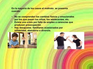 En la mayoría de los casos el maltrato se presenta
cuando:

• No se comprenden los cambios físicos y emocionales
  por los que pasan los niños, los adolecentes, etc.
• Existe una crisis por falta de empleo o carencias que
  producen preocupación
• Hay desajustes familiares ocasionados por
  infidelidad, abandono o divorcio.
 