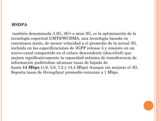  también denominada 3.5G, 3G+ o mini 3G, es la optimización de la
tecnología espectral UMTS/WCDMA, una tecnología basada en
conexiones minis, de menor velocidad a el promedio de la actual 3G,
incluida en las especificaciones de 3GPP release 5 y consiste en un
nuevo canal compartido en el enlace descendente (downlink) que
mejora significativamente la capacidad máxima de transferencia de
información pudiéndose alcanzar tasas de bajada de
hasta 14 Mbps (1,8, 3,6, 7,2 y 14,4 Mbps) Aunque sin mejorar el 3G.
Soporta tasas de throughput promedio cercanas a 1 Mbps.
HSDPA
 