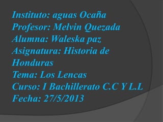 Instituto: aguas Ocaña
Profesor: Melvin Quezada
Alumna: Waleska paz
Asignatura: Historia de
Honduras
Tema: Los Lencas
Curso: I Bachillerato C.C Y L.L
Fecha: 27/5/2013
 