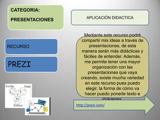 CATEGORIA:
PRESENTACIONES
RECURSO
PREZI
APLICACIÓN DIDACTICA
Mediante este recurso podré
compartir mis ideas a través de
presentaciones, de esta
manera serán más didácticas y
fáciles de entender. Además,
me permite tener una mayor
organización con las
presentaciones que vaya
creando, existe mucha variedad
en este recurso pues puedo
elegir, la forma de cómo va
hacer puedo ponerle texto e
imágenes.
http://prezi.com/
 