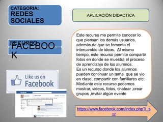 CATEGORIA:
REDES
SOCIALES
RECURSO
FACEBOO
K
APLICACIÓN DIDACTICA
Este recurso me permite conocer lo
que piensan los demás usuarios,
además de que se fomenta el
intercambio de ideas. Al mismo
tiempo, este recurso permite compartir
fotos en donde se muestra el proceso
de aprendizaje de los alumnos.
Es un recurso donde los alumnos
pueden continuar un tema que se vio
en clase, compartir con familiares etc.
Mediante este recurso podemos
mostrar, videos, fotos, chatear ,crear
grupos ,invitar algún evento
https://www.facebook.com/index.php?l_s
=r
 