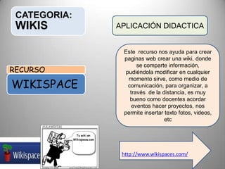 CATEGORIA:
WIKIS
RECURSO
WIKISPACE
APLICACIÓN DIDACTICA
Este recurso nos ayuda para crear
paginas web crear una wiki, donde
se comparte información,
pudiéndola modificar en cualquier
momento sirve, como medio de
comunicación, para organizar, a
través de la distancia, es muy
bueno como docentes acordar
eventos hacer proyectos, nos
permite insertar texto fotos, videos,
etc
http://www.wikispaces.com/
 