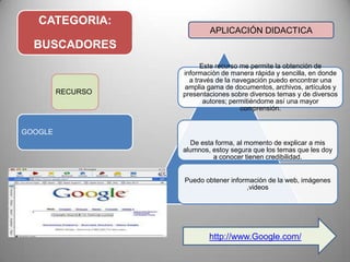 CATEGORIA:
BUSCADORES
Este recurso me permite la obtención de
información de manera rápida y sencilla, en donde
a través de la navegación puedo encontrar una
amplia gama de documentos, archivos, artículos y
presentaciones sobre diversos temas y de diversos
autores; permitiéndome así una mayor
comprensión.
De esta forma, al momento de explicar a mis
alumnos, estoy segura que los temas que les doy
a conocer tienen credibilidad.
Puedo obtener información de la web, imágenes
,videos
RECURSO
GOOGLE
APLICACIÓN DIDACTICA
http://www.Google.com/
 