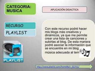 CATEGORIA:
MUSICA
Con este recurso podré hacer
mis blogs más creativos y
dinámicos, ya que me permite
crear una lista de canciones y
subirlas al blog. De esta manera
podré asociar la información que
se encuentre en mi blog con
música adecuada al tema.
RECURSO
PLAYLIST
APLICACIÓN DIDACTICA
http://www.playlist.com/home#a/r_02/Vi1/
 