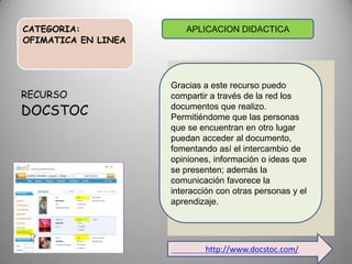 CATEGORIA:
OFIMATICA EN LINEA
RECURSO
DOCSTOC
APLICACION DIDACTICA
Gracias a este recurso puedo
compartir a través de la red los
documentos que realizo.
Permitiéndome que las personas
que se encuentran en otro lugar
puedan acceder al documento,
fomentando así el intercambio de
opiniones, información o ideas que
se presenten; además la
comunicación favorece la
interacción con otras personas y el
aprendizaje.
http://www.docstoc.com/
 