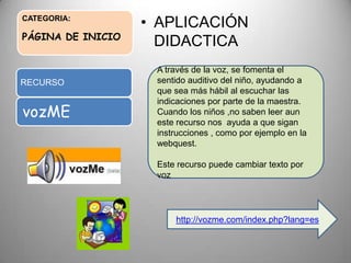 CATEGORIA:
PÁGINA DE INICIO
• APLICACIÓN
DIDACTICA
RECURSO
vozME
A través de la voz, se fomenta el
sentido auditivo del niño, ayudando a
que sea más hábil al escuchar las
indicaciones por parte de la maestra.
Cuando los niños ,no saben leer aun
este recurso nos ayuda a que sigan
instrucciones , como por ejemplo en la
webquest.
Este recurso puede cambiar texto por
voz
http://vozme.com/index.php?lang=es
 