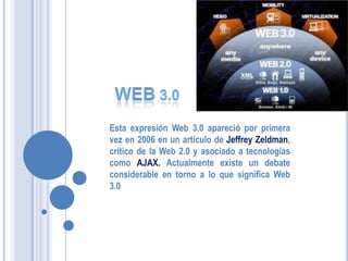 Esta expresión Web 3.0 apareció por primera
vez en 2006 en un artículo de Jeffrey Zeldman,
crítico de la Web 2.0 y asociado a tecnologías
como AJAX. Actualmente existe un debate
considerable en torno a lo que significa Web
3.0
 