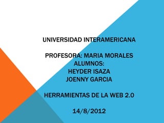 UNIVERSIDAD INTERAMERICANA

PROFESORA: MARIA MORALES
       ALUMNOS:
      HEYDER ISAZA
     JOENNY GARCIA

HERRAMIENTAS DE LA WEB 2.0

        14/8/2012
 