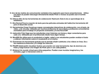 9. Uno de los medios de comunicación verdadera Una explosión para hacer presentaciones. Utilice
     sus fotos se pueden descargar directamente desde Flickr e incluso se puede usar el sonido
     también.
10. Ediscio Otra de las herramientas de colaboración flashcard. Esto le da un aprendizaje de la
     estadística.
11. Xtra Normal Para la creación de texto para las películas animadas del habla.Una herramienta útil
     para el desarrollo social.
12. Herramientas Cmap Construye mapas conceptuales interactivos de colaboración, con el texto, de
     vídeo, y de vínculos. Utilizado por muchos profesores de secundaria y profesores universitarios
     avanzados para el trabajo en proyectos avanzados y la escritura EAP.
13. melocotón Foto Haga que los estudiantes crear historias con temas y dejar comentarios para
     cada uno. Utilizados por el profesorado desde hace algún tiempo.
14. WordSift Se utiliza para el vocabulario e Inglés, usted y sus estudiantes pueden analizar el texto
     y obtener información sobre el vocabulario en el mismo.
15. Overstream Un herramienta gratuita que te permite añadir subtítulos a los vídeos en línea. Da a
     los maestros la dirección y el código de inserción.
16. PHaSR Usted podrá visualizar ilustrar una oración con esta herramienta. tipo de alumnos una
     frase y luego buscar una imagen de Flickr para ir con cada palabra.
17. Shidonni Un mundo virtual para niños pequeños. Pueden crear mundos imaginarios y los
     animales, jugar e interactuar entre sí.
 