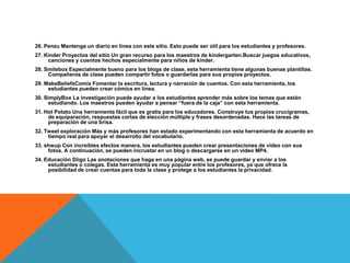 26. Penzu Mantenga un diario en línea con este sitio. Esto puede ser útil para los estudiantes y profesores.
27. Kinder Proyectos del sitio Un gran recurso para los maestros de kindergarten.Buscar juegos educativos,
     canciones y cuentos hechos especialmente para niños de kinder.
28. Smilebox Especialmente bueno para los blogs de clase, esta herramienta tiene algunas buenas plantillas.
     Compañeros de clase pueden compartir fotos o guardarlas para sus propios proyectos.
29. MakeBeliefsComix Fomentar la escritura, lectura y narración de cuentos. Con esta herramienta, los
     estudiantes pueden crear cómics en línea.
30. SimplyBox La investigación puede ayudar a los estudiantes aprender más sobre los temas que están
      estudiando. Los maestros pueden ayudar a pensar “fuera de la caja” con esta herramienta.
31. Hot Potato Una herramienta fácil que es gratis para los educadores. Construye tus propios crucigramas,
     de equiparación, respuestas cortas de elección múltiple y frases desordenadas. Hace las tareas de
     preparación de una brisa.
32. Tweet exploración Más y más profesores han estado experimentando con esta herramienta de acuerdo en
     tiempo real para apoyar el desarrollo del vocabulario.
33. shwup Con increíbles efectos manera, los estudiantes pueden crear presentaciones de vídeo con sus
     fotos. A continuación, se pueden incrustar en un blog o descargarse en un vídeo MP4.
34. Educación Diigo Las anotaciones que haga en una página web, se puede guardar y enviar a los
     estudiantes o colegas. Esta herramienta es muy popular entre los profesores, ya que ofrece la
     posibilidad de crear cuentas para toda la clase y protege a los estudiantes la privacidad.
 