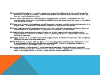 85. GoogleEarth Las imágenes de satélite, mapas, terrenos y edificios 3D puesto de información geográfica
     del mundo al alcance de su mano. Los estudiantes pueden ver el mundo desde otro punto de vista que
     hace que el aprendizaje interesante.
86. Fleck poner notas adhesivas y anotaciones en las páginas web existentes y compartirlos con otros
      usuarios. Usted puede decir a los estudiantes exactamente lo que usted quiere que hagan en una página
      y las instancias de punto.
87. Kwout parte de captura de una página web y lo incrusta en cualquier otro sitio, manteniendo vínculos de la
     imagen activa. Los estudiantes les encantará este para las asignaciones individuales.
88. Fliggo Crea tu propio sitio de videos gratis. Permitir sólo la clase o los estudiantes que desean. Tener un
      control completo de la privacidad de su sitio para el uso de usted y sus estudiantes.
89. digg Una página web de almacenamiento de sitio que da a los maestros y la oportunidad de salvar
      personales sitios favoritos en un archivo en línea. También puede buscar, a través de las etiquetas, los
      archivos de los demás.
90. Blogger Se dice que es uno de los mejores del blog la creación de sitios en línea para las aulas. amigable y
     privacidad del usuario ya están disponibles.
91. Wordle Convierte cualquier texto que figura en una nube de palabras a continuación, elige la más común
     de las palabras y les dan importancia al aumentar su tamaño. Detrás de este simple concepto se
     encuentra muchas posibilidades para su uso en el aula.
92. Podcast de Apple en Educación K-12 profesores que quieren saber cómo el podcasting mejorará el
     ambiente de aprendizaje debe primero echar un vistazo a este sitio. La página principal ofrece una visión
     rápida y fácil del podcasting en el aula, y proporciona los pasos para podcasting.
 