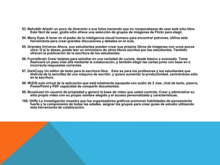 93. Befuddlr Añadir un poco de diversión a sus fotos haciendo que en rompecabezas de usar este sitio libre.
     Este fácil de usar, gratis sitio ofrece una selección de grupos de imágenes de Flickr para elegir.
94. Many Eyes A tener en el poder de la inteligencia visual humano para encontrar patrones. Utilice esta
     herramienta para crear grandes discusiones y debates en el aula.
95. Grandes Universo Ahora, sus estudiantes pueden crear sus propios libros de imágenes con unos pocos
     clics. O si lo desea, puede leer un sinnúmero de otros libros escritos por los estudiantes. También
     ofrecen la publicación de la escritura de los estudiantes.
96. Funnelbrain Crear tarjetas para estudiar en una variedad de cursos, desde básico a avanzado. Tome
     flashcard un paso más allá mediante la colaboración, y también elegir las cartas junto con base en o
     incorrecta respuestas correctas.
97. DarkCopy Un editor de texto para la escritura libre. Esto es para los profesores y los estudiantes que
     disfruta de la sencillez de una máquina de escribir, y quiere aumentar la productividad, centrándose sólo
     en la escritura.
98. WiZiQ aula virtual de la aplicación que está totalmente equipada con audio de 2 vías, chat de texto, pizarra,
     PowerPoint y PDF capacidad de compartir documentos.
99. Boostcast Un usuario de propiedad y generó la base de vídeo que usted controla. Crear y administrar su
     sitio propio video con su propio nombre elegido y el acceso personalizado y características.
100. Gliffy La investigación muestra que los organizadores gráficos promover habilidades de pensamiento
     fuerte y la comprensión de todas las edades. asignar los grupos para crear guías de estudio utilizando
     esta herramienta de colaboración.
 