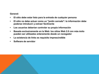 General:
•   El sitio debe estar listo para la entrada de cualquier persona
•   El sitio no debe actuar como un "jardín cerrado": la información debe
    poderse introducir y extraer fácilmente
•   Los usuarios deberían controlar su propia información
•   Basada exclusivamente en la Web: los sitios Web 2.0 con más éxito
    pueden ser utilizados enteramente desde un navegador
•   La existencia de links es requisito imprescindible
•   Software de servidor
 