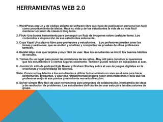 HERRAMIENTAS WEB 2.0

1. WordPress.org Un y de código abierto de software libre que hace de publicación personal tan fácil
    como procesamiento de textos. Hace su vida y de los estudiantes la vida de su más fácil
    mantener un salón de clases o blog tema.
2. Flickr Una buena herramienta para conseguir un flujo de imágenes sobre cualquier tema. Los
      contenidos a disposición de sus estudiantes solamente.
3. Capa Yapa! Una pizarra libre para profesores y estudiantes. Los profesores pueden crear las
     tareas y exámenes, que se anotan y analizan y comparten las pruebas de otros profesores
     también.
4. Quizlet Algo más que tarjetas y muy fácil de usar. Que los estudiantes se inició los buenos hábitos
     de estudio.
5. Tizmos Es un lugar para poner las miniaturas de los sitios. Muy útil para construir si queremos
      que los estudiantes ir a ciertos lugares solamente. También puede reducir en búsquedas al azar.
6. Joomla Un sitio de podcast Kyle Mawer y Graham Stanley sobre el uso de juegos digitales en la
     enseñanza y el aprendizaje de idiomas.
Siete. Conozca hoy Alienta a los estudiantes a utilizar la transmisión en vivo en el aula para hacer
     comentarios, preguntas, y usar esa retroalimentación para hacer presentaciones y deja que los
     profesores mejorar sus puntos y estudiante necesita dirección.
8. Solver simple Muy fácil de usar herramienta para proyectos de colaboración, intercambio de ideas
     y de resolución de problemas. Los estudiantes disfrutarán de usar esto para las discusiones de
     grupo.
 