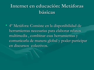 Internet en educación: Metáforas
               básicas

• 4º Metáfora: Consiste en la disponibilidad de
  herramientas necesarias para elaborar relatos
  multimedia , combinar esas herramientas y
  comunicarla de manera global y poder participar
  en discursos colectivos.
 