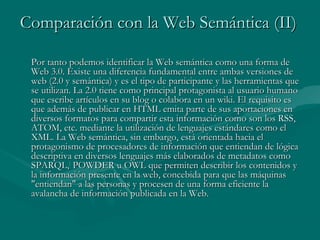 Comparación con la Web Semántica (II)

 Por tanto podemos identificar la Web semántica como una forma de
 Web 3.0. Existe una diferencia fundamental entre ambas versiones de
 web (2.0 y semántica) y es el tipo de participante y las herramientas que
 se utilizan. La 2.0 tiene como principal protagonista al usuario humano
 que escribe artículos en su blog o colabora en un wiki. El requisito es
 que además de publicar en HTML emita parte de sus aportaciones en
 diversos formatos para compartir esta información como son los RSS,
 ATOM, etc. mediante la utilización de lenguajes estándares como el
 XML. La Web semántica, sin embargo, está orientada hacia el
 protagonismo de procesadores de información que entiendan de lógica
 descriptiva en diversos lenguajes más elaborados de metadatos como
 SPARQL,[ POWDER u OWL que permiten describir los contenidos y
 la información presente en la web, concebida para que las máquinas
 "entiendan" a las personas y procesen de una forma eficiente la
 avalancha de información publicada en la Web.
 