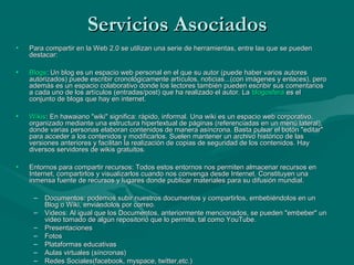 Servicios Asociados
•   Para compartir en la Web 2.0 se utilizan una serie de herramientas, entre las que se pueden
    destacar:

•   Blogs: Un blog es un espacio web personal en el que su autor (puede haber varios autores
    autorizados) puede escribir cronológicamente artículos, noticias...(con imágenes y enlaces), pero
    además es un espacio colaborativo donde los lectores también pueden escribir sus comentarios
    a cada uno de los artículos (entradas/post) que ha realizado el autor. La blogosfera es el
    conjunto de blogs que hay en internet.

•   Wikis: En hawaiano "wiki" significa: rápido, informal. Una wiki es un espacio web corporativo,
    organizado mediante una estructura hipertextual de páginas (referenciadas en un menú lateral),
    donde varias personas elaboran contenidos de manera asíncrona. Basta pulsar el botón "editar"
    para acceder a los contenidos y modificarlos. Suelen mantener un archivo histórico de las
    versiones anteriores y facilitan la realización de copias de seguridad de los contenidos. Hay
    diversos servidores de wikis gratuitos.

•   Entornos para compartir recursos: Todos estos entornos nos permiten almacenar recursos en
    Internet, compartirlos y visualizarlos cuando nos convenga desde Internet. Constituyen una
    inmensa fuente de recursos y lugares donde publicar materiales para su difusión mundial.

     –   Documentos: podemos subir nuestros documentos y compartirlos, embebiéndolos en un
         Blog o Wiki, enviándolos por correo.
     –   Videos: Al igual que los Documentos, anteriormente mencionados, se pueden "embeber" un
         video tomado de algún repositorio que lo permita, tal como YouTube.
     –   Presentaciones
     –   Fotos
     –   Plataformas educativas
     –   Aulas virtuales (síncronas)
     –   Redes Sociales(facebook, myspace, twitter,etc.)
 